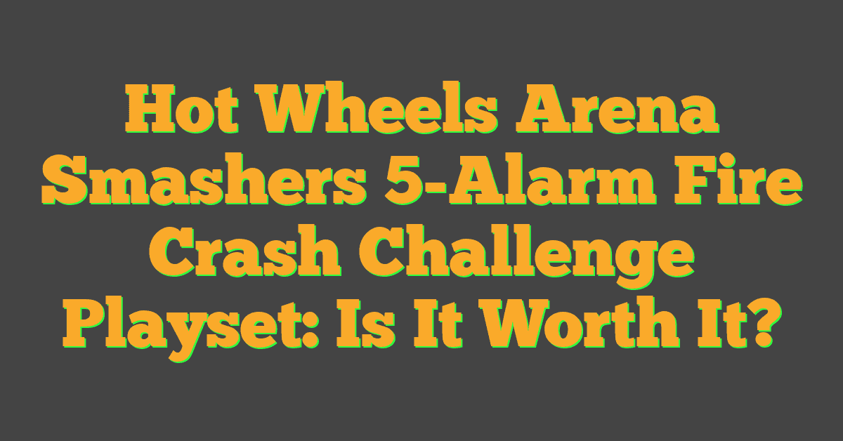 Hot Wheels Arena Smashers 5-Alarm Fire Crash Challenge Playset: Is It Worth It?