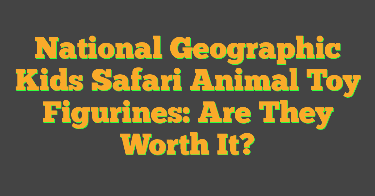 National Geographic Kids Safari Animal Toy Figurines: Are They Worth It?